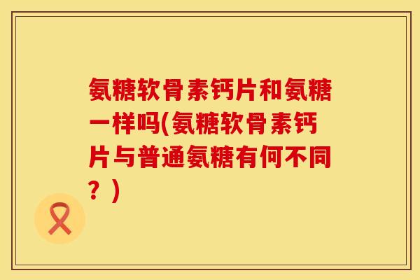 氨糖软骨素钙片和氨糖一样吗(氨糖软骨素钙片与普通氨糖有何不同？)