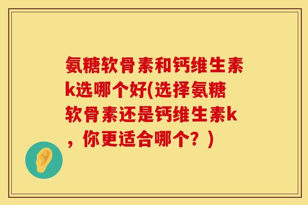 氨糖软骨素和钙维生素k选哪个好(选择氨糖软骨素还是钙维生素k，你更适合哪个？)