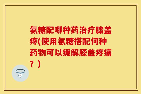 氨糖配哪种药治疗膝盖疼(使用氨糖搭配何种药物可以缓解膝盖疼痛？)