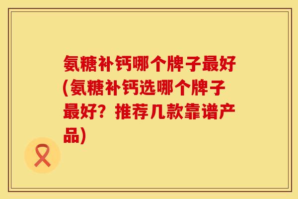 氨糖补钙哪个牌子最好(氨糖补钙选哪个牌子最好？推荐几款靠谱产品)