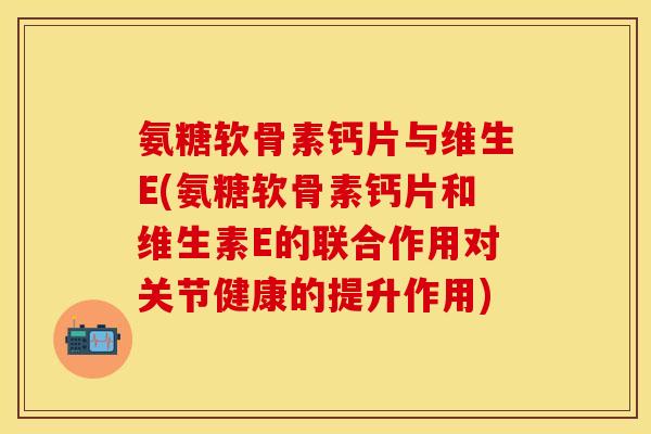 氨糖软骨素钙片与维生E(氨糖软骨素钙片和维生素E的联合作用对关节健康的提升作用)