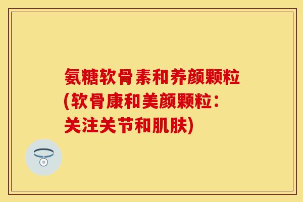 氨糖软骨素和养颜颗粒(软骨康和美颜颗粒：关注关节和肌肤)
