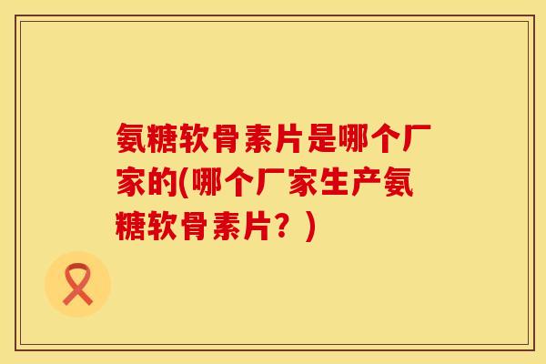氨糖软骨素片是哪个厂家的(哪个厂家生产氨糖软骨素片？)