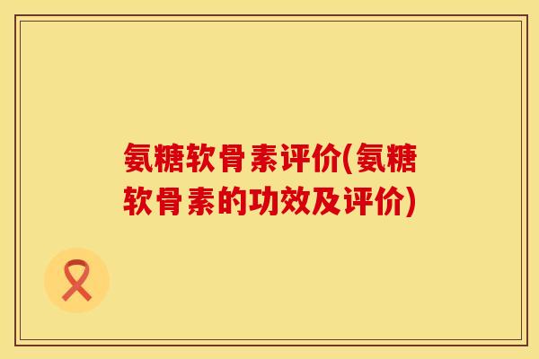 氨糖软骨素评价(氨糖软骨素的功效及评价)
