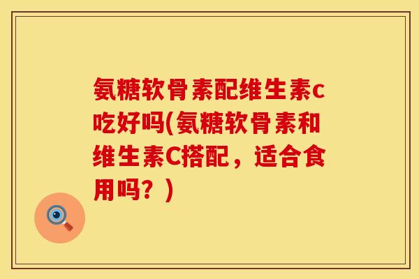 氨糖软骨素配维生素c吃好吗(氨糖软骨素和维生素C搭配，适合食用吗？)