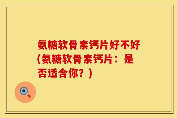 氨糖软骨素钙片好不好(氨糖软骨素钙片：是否适合你？)