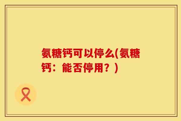 氨糖钙可以停么(氨糖钙:能否停用?)