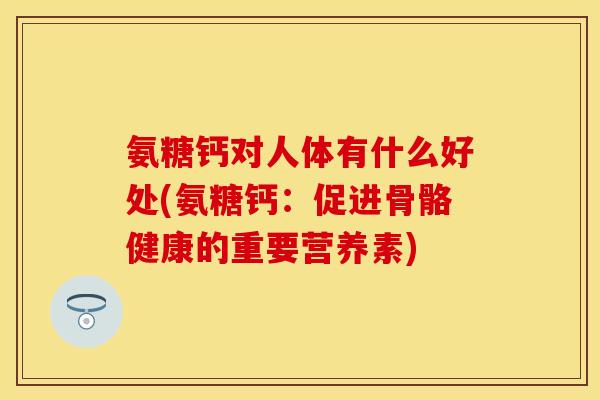 氨糖钙对人体有什么好处(氨糖钙：促进骨骼健康的重要营养素)