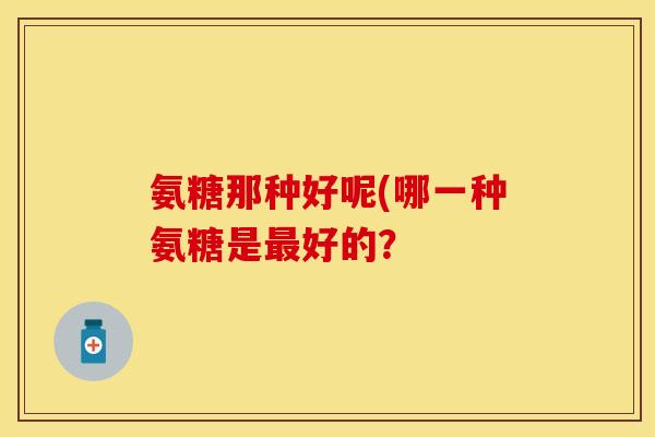 氨糖那种好呢(哪一种氨糖是最好的？