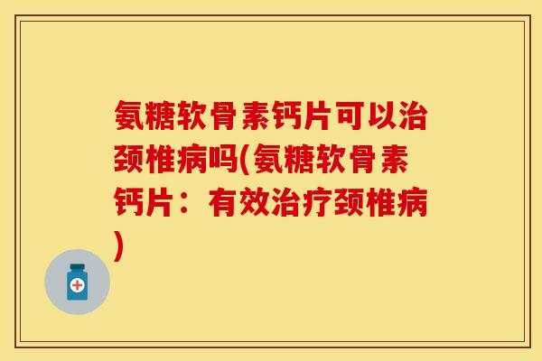 氨糖软骨素钙片可以治颈椎病吗(氨糖软骨素钙片：有效治疗颈椎病)