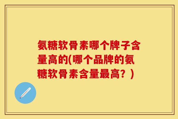 氨糖软骨素哪个牌子含量高的(哪个品牌的氨糖软骨素含量最高？)