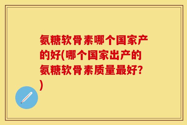 氨糖软骨素哪个国家产的好(哪个国家出产的氨糖软骨素质量最好？)