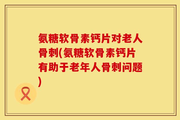 氨糖软骨素钙片对老人骨刺(氨糖软骨素钙片有助于老年人骨刺问题)