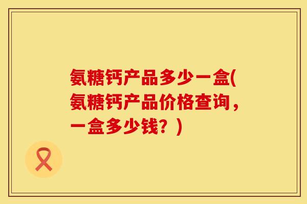 氨糖钙产品多少一盒(氨糖钙产品价格查询，一盒多少钱？)
