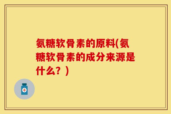 氨糖软骨素的原料(氨糖软骨素的成分来源是什么？)