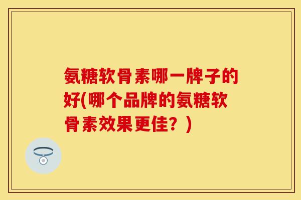 氨糖软骨素哪一牌子的好(哪个品牌的氨糖软骨素效果更佳？)