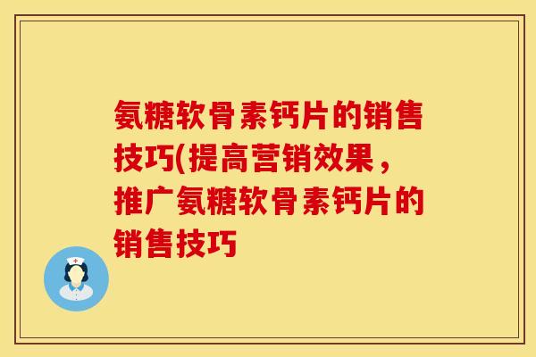 氨糖软骨素钙片的销售技巧(提高营销效果,推广氨糖软骨素钙片的销售技巧