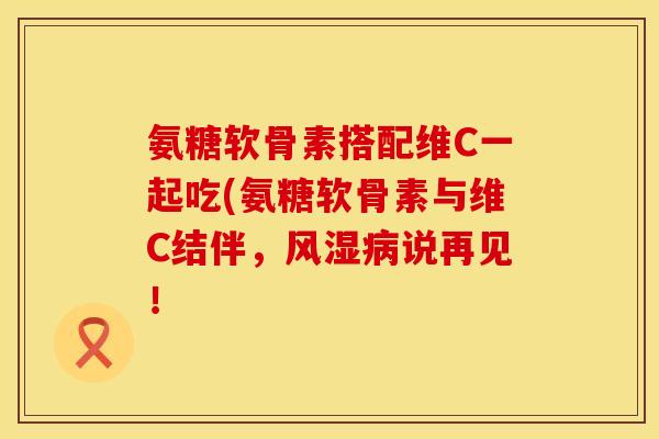 氨糖软骨素搭配维C一起吃(氨糖软骨素与维C结伴,说再见! 氨糖软骨素搭配维C一起吃(氨糖软骨素与维C结伴,说再见!