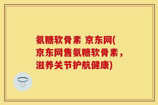 氨糖软骨素 京东网(京东网售氨糖软骨素，滋养关节护航健康)
