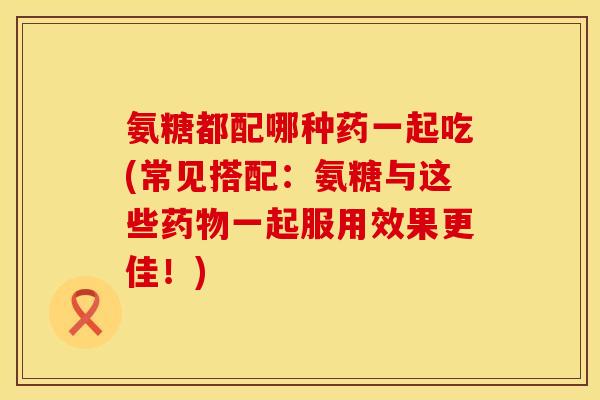 氨糖都配哪种药一起吃(常见搭配：氨糖与这些药物一起服用效果更佳！)