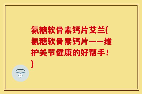 氨糖软骨素钙片艾兰(氨糖软骨素钙片——维护关节健康的好帮手！)