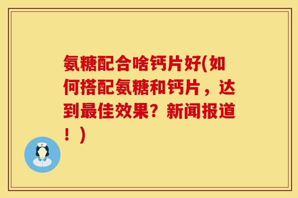 氨糖配合啥钙片好(如何搭配氨糖和钙片，达到最佳效果？新闻报道！)