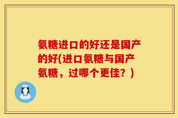 氨糖进口的好还是国产的好(进口氨糖与国产氨糖,过哪个更佳?) 氨糖进口的好还是国产的好(进口氨糖与国产氨糖,过哪个更佳?)