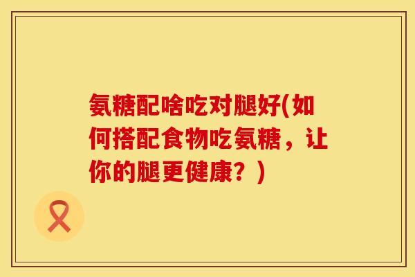 氨糖配啥吃对腿好(如何搭配食物吃氨糖，让你的腿更健康？)