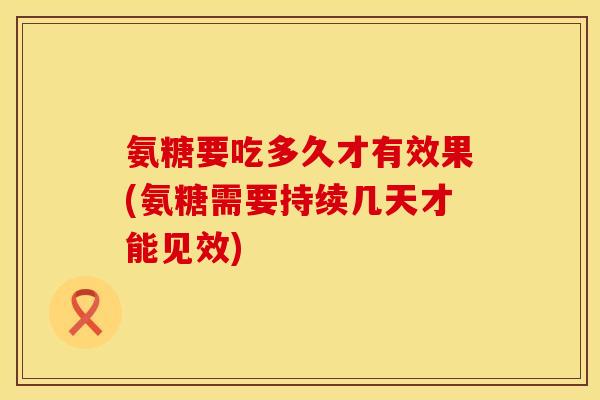 氨糖要吃多久才有效果(氨糖需要持续几天才能见效)