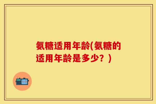 氨糖适用年龄(氨糖的适用年龄是多少？)