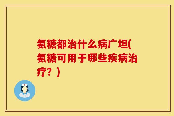 氨糖都什么广坦(氨糖可用于哪些?) 氨糖都什么广坦(氨糖可用于哪些?)