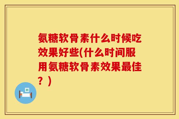氨糖软骨素什么时候吃效果好些(什么时间服用氨糖软骨素效果最佳？)