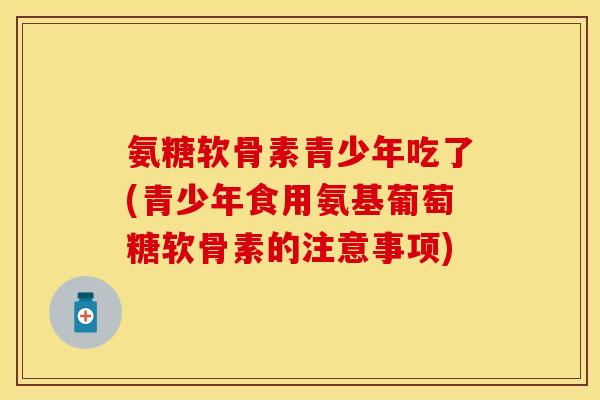氨糖软骨素青少年吃了(青少年食用氨基葡萄糖软骨素的注意事项) 氨糖软骨素青少年吃了(青少年食用氨基葡萄糖软骨素的注意事项)