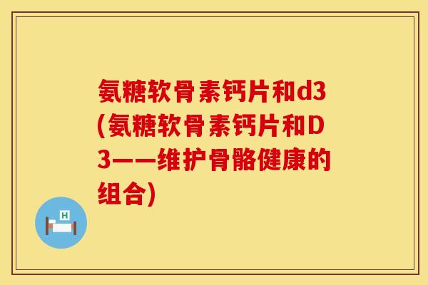 氨糖软骨素钙片和d3(氨糖软骨素钙片和D3——维护骨骼健康的组合)