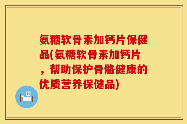 氨糖软骨素加钙片保健品(氨糖软骨素加钙片，帮助保护骨骼健康的优质营养保健品)