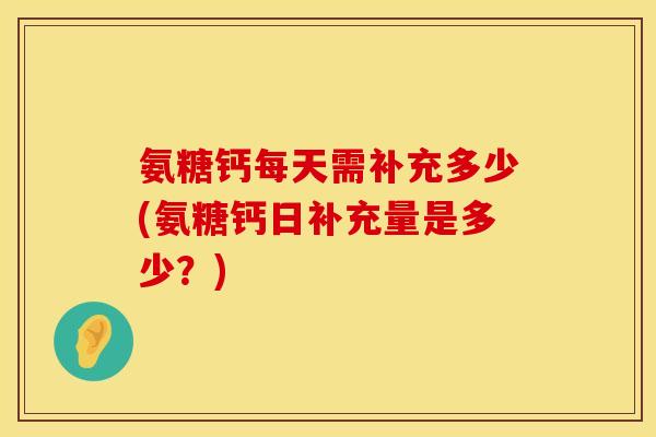 氨糖钙每天需补充多少(氨糖钙日补充量是多少?) 氨糖钙每天需补充多少(氨糖钙日补充量是多少?)