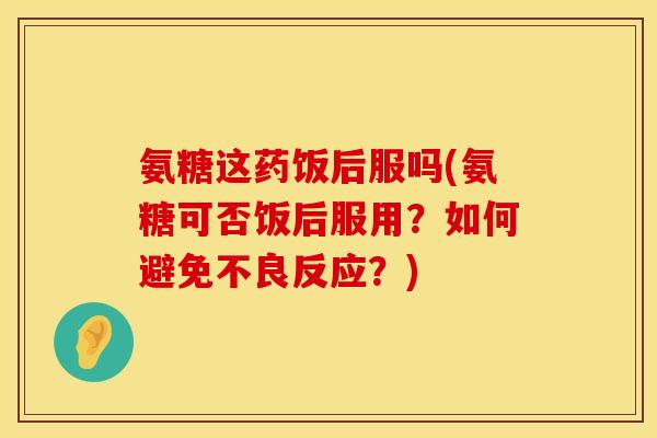 氨糖这药饭后服吗(氨糖可否饭后服用？如何避免不良反应？)