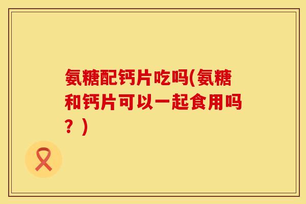 氨糖配钙片吃吗(氨糖和钙片可以一起食用吗？)