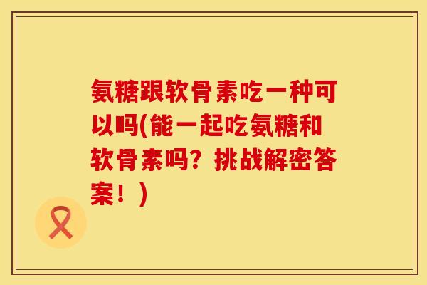 氨糖跟软骨素吃一种可以吗(能一起吃氨糖和软骨素吗？挑战解密答案！)