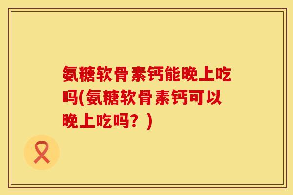 氨糖软骨素钙能晚上吃吗(氨糖软骨素钙可以晚上吃吗？)