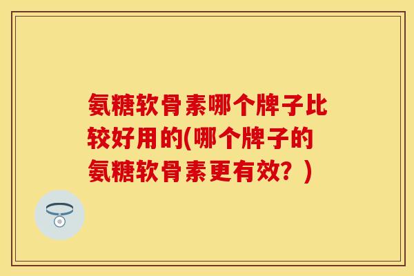 氨糖软骨素哪个牌子比较好用的(哪个牌子的氨糖软骨素更有效？)