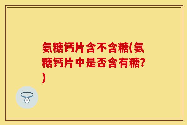 氨糖钙片含不含糖(氨糖钙片中是否含有糖？)