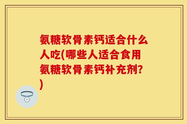 氨糖软骨素钙适合什么人吃(哪些人适合食用氨糖软骨素钙补充剂?)
