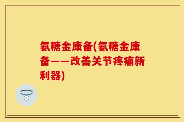 氨糖金康备(氨糖金康备——改善关节疼痛新利器)