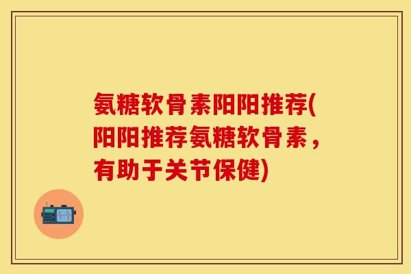 氨糖软骨素阳阳推荐(阳阳推荐氨糖软骨素，有助于关节保健)
