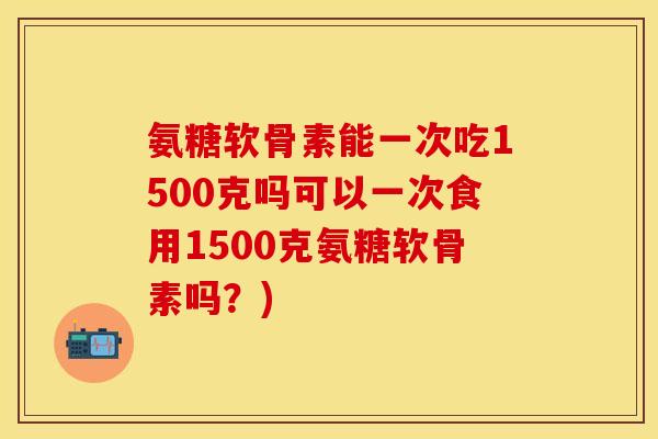 氨糖软骨素能一次吃1500克吗可以一次食用1500克氨糖软骨素吗？)