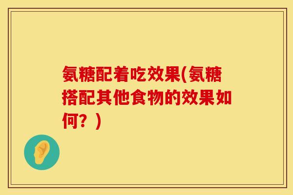 氨糖配着吃效果(氨糖搭配其他食物的效果如何？)
