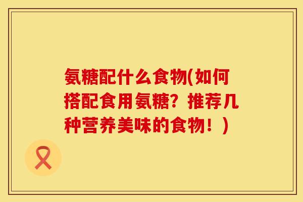 氨糖配什么食物(如何搭配食用氨糖？推荐几种营养美味的食物！)