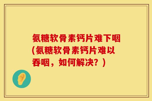 氨糖软骨素钙片难下咽(氨糖软骨素钙片难以吞咽，如何解决？)