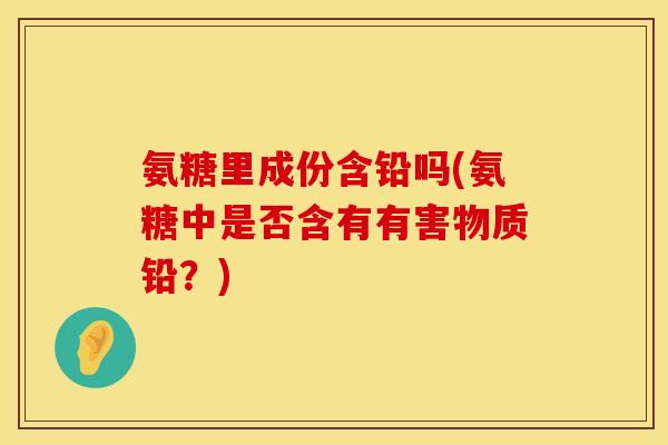 氨糖里成份含铅吗(氨糖中是否含有有害物质铅？)